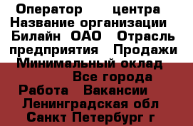 Оператор Call-центра › Название организации ­ Билайн, ОАО › Отрасль предприятия ­ Продажи › Минимальный оклад ­ 35 000 - Все города Работа » Вакансии   . Ленинградская обл.,Санкт-Петербург г.